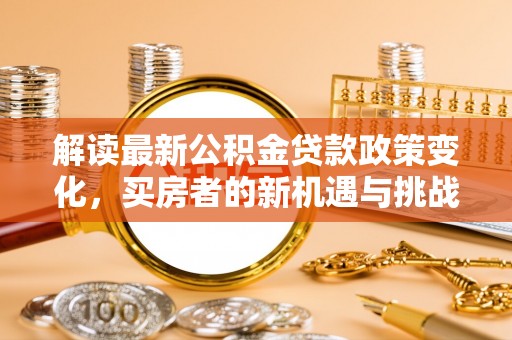 铜锣解读最新公积金贷款政策变化，买房者的新机遇与挑战