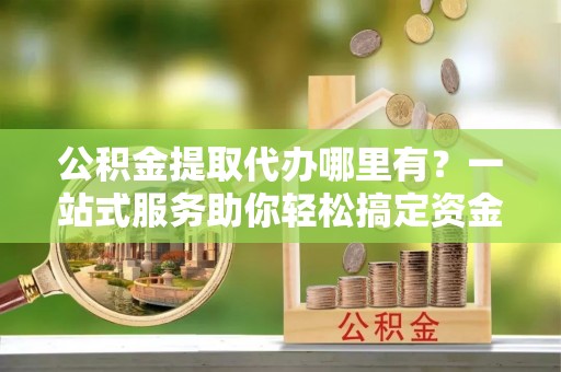 铜锣公积金提取代办哪里有？一站式服务助你轻松搞定资金难题