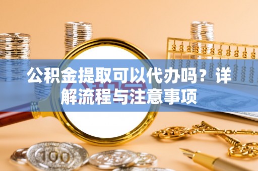 铜锣公积金提取可以代办吗？详解流程与注意事项