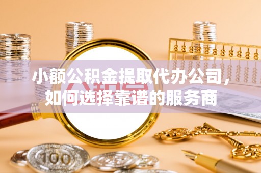 铜锣小额公积金提取代办公司，如何选择靠谱的服务商