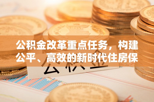 铜锣公积金改革重点任务，构建公平、高效的新时代住房保障体系