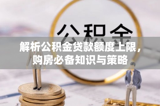 铜锣解析公积金贷款额度上限，购房必备知识与策略